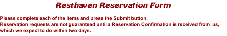 Resthaven Reservation Form

Please complete each of the items and press the Submit button. 
Reservation requests are not guaranteed until a Reservation Confirmation is received from  us, which we expect to do within two days.  
